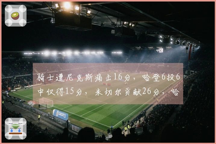 骑士遭尼克斯痛击16分，哈登6投6中仅得15分，米切尔贡献26分，哈特表现抢眼