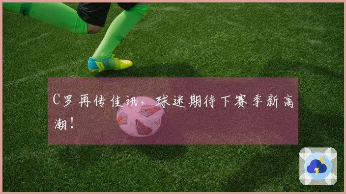 C罗再传佳讯，球迷期待下赛季新高潮！