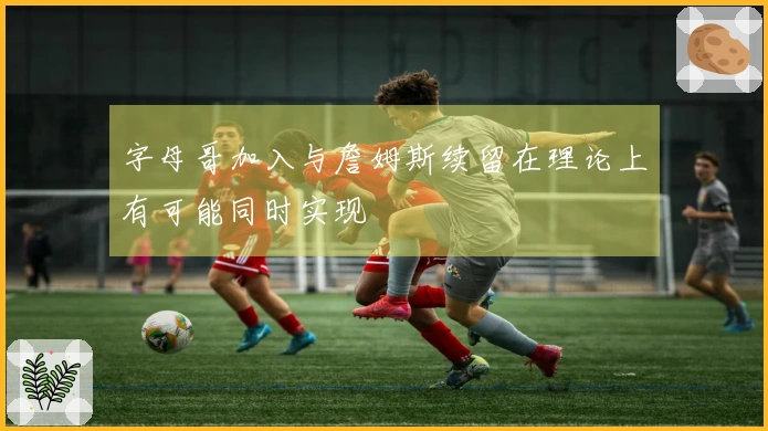 字母哥加入与詹姆斯续留在理论上有可能同时实现